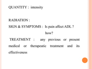 QUANTITY : intensity
RADIATION :
SIGN & SYMPTOMS : Is pain affect ADL ?
how?
TREATMENT : any previous or present
medical or therapeutic treatment and its
effectiveness
 