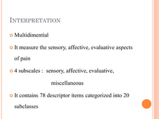 INTERPRETATION
 Multidimential
 It measure the sensory, affective, evaluative aspects
of pain
 4 subscales : sensory, affective, evaluative,
miscellaneous
 It contains 78 descriptor items categorized into 20
subclasses
 