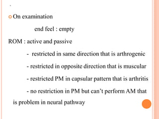 .
 On examination
end feel : empty
ROM : active and passive
- restricted in same direction that is arthrogenic
- restricted in opposite direction that is muscular
- restricted PM in capsular pattern that is arthritis
- no restriction in PM but can’t perform AM that
is problem in neural pathway
 