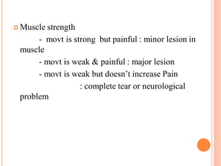  Muscle strength
- movt is strong but painful : minor lesion in
muscle
- movt is weak & painful : major lesion
- movt is weak but doesn’t increase Pain
: complete tear or neurological
problem
 