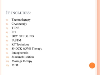 IT INCLUDES:
1) Thermotherapy
2) Cryotherapy
3) TENS
4) IFT
5) DRY NEEDLING
6) IASTM
7) KT Technique
8) SHOCK WAVE Therapy
9) Iontophoresis
10) Joint mobilization
11) Massage therapy
12) MFR
 