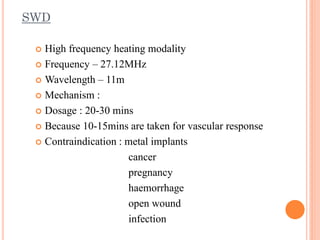 SWD
 High frequency heating modality
 Frequency – 27.12MHz
 Wavelength – 11m
 Mechanism :
 Dosage : 20-30 mins
 Because 10-15mins are taken for vascular response
 Contraindication : metal implants
cancer
pregnancy
haemorrhage
open wound
infection
 