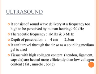 ULTRASOUND
 It consist of sound wave delivery at a frequency too
high to be perceived by human hearing >20kHz
 Therapeutic frequency : 1MHz & 3 MHz
 Depth of penetration : 4 cm 2.5cm
 It can’t travel through the air so as a coupling medium
gel is used
 Tissue with high collagen content ( tendon, ligament,
capsule) are heated more efficiently than low collagen
content ( fat , muscle , bone)
 
