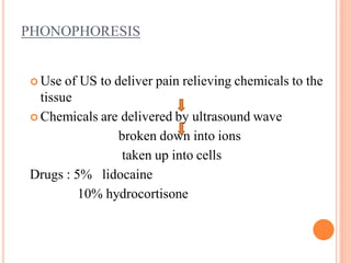 PHONOPHORESIS
 Use of US to deliver pain relieving chemicals to the
tissue
 Chemicals are delivered by ultrasound wave
broken down into ions
taken up into cells
Drugs : 5% lidocaine
10% hydrocortisone
 
