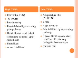  Convential TENS
 50-100Hz
 Low intensity
 Pain inhibited by ascending
pain pathway
 Onset of pain relief is fast
(seconds to 15 mins) upto
some hours
 Short lived
 Acute condition
 Acupuncture like
(AL)TENS
 2-4Hz
 High intensity
 Pain inhibited by descending
pathway
 It takes 20-30 mins to start
relief but effect is long
lasting for hours to days
 Chronic pain
High TENS Low TENS
 
