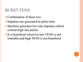 BURST TENS
 Combination of these two
 Impulses are generated in pulse train
 Machine generates low rate impulses which
contain high rate pulses
 It is beneficial wherever low TENS is not
tolerable and high TENS is not beneficial
 