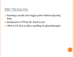 DRY NEEDLING
 Inserting a needle into trigger point without injecting
drug
 Intoduced in 1979 bu Dr. Karel Lewit
 1984 in US first to allow needling by physiotherapist
 
