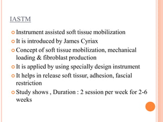 IASTM
 Instrument assisted soft tissue mobilization
 It is introduced by James Cyriax
 Concept of soft tissue mobilization, mechanical
loading & fibroblast production
 It is applied by using specially design instrument
 It helps in release soft tissur, adhesion, fascial
restriction
 Study shows , Duration : 2 session per week for 2-6
weeks
 