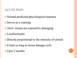 ACUTE PAIN
 Normal predicted physiological response
 Serves as a warning
 Alert- tissues are exposed to damaging
 Localized pain
 Directly proportional to the intensity of stimuli
 It lasts as long as tissue damage exist
 Upto 3 months
 