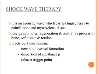 SHOCK WAVE THERAPY
 It is an acoustic wave which carries high energy to
painful spot and myoskeletal tissue
 Energy promotes regeneration & reparative process of
bone, soft tissue & tendon
 It acts by 3 mechanism:
- new blood vessel formation
- dispersion of substance p
- release trigger point
 