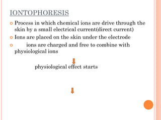 IONTOPHORESIS
 Process in which chemical ions are drive through the
skin by a small electrical current(direct current)
 Ions are placed on the skin under the electrode
 ions are charged and free to combine with
physiological ions
physiological effect starts
 