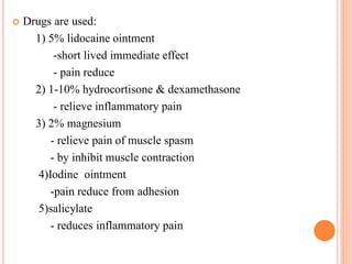  Drugs are used:
1) 5% lidocaine ointment
-short lived immediate effect
- pain reduce
2) 1-10% hydrocortisone & dexamethasone
- relieve inflammatory pain
3) 2% magnesium
- relieve pain of muscle spasm
- by inhibit muscle contraction
4)Iodine ointment
-pain reduce from adhesion
5)salicylate
- reduces inflammatory pain
 