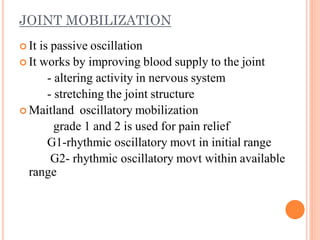 JOINT MOBILIZATION
 It is passive oscillation
 It works by improving blood supply to the joint
- altering activity in nervous system
- stretching the joint structure
 Maitland oscillatory mobilization
grade 1 and 2 is used for pain relief
G1-rhythmic oscillatory movt in initial range
G2- rhythmic oscillatory movt within available
range
 