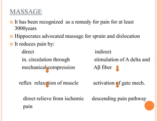 MASSAGE
 It has been recognized as a remedy for pain for at least
3000years
 Hippocrates advocated massage for sprain and dislocation
 It reduces pain by:
direct indirect
in. circulation through stimulation of A delta and
mechanical compression Aβ fiber
reflex relaxation of muscle activation of gate mech.
direct relieve from ischemic descending pain pathway
pain
 