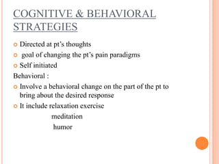 COGNITIVE & BEHAVIORAL
STRATEGIES
 Directed at pt’s thoughts
 goal of changing the pt’s pain paradigms
 Self initiated
Behavioral :
 Involve a behavioral change on the part of the pt to
bring about the desired response
 It include relaxation exercise
meditation
humor
 