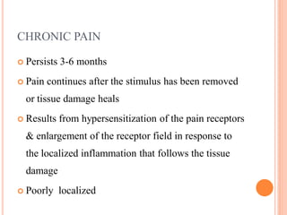 CHRONIC PAIN
 Persists 3-6 months
 Pain continues after the stimulus has been removed
or tissue damage heals
 Results from hypersensitization of the pain receptors
& enlargement of the receptor field in response to
the localized inflammation that follows the tissue
damage
 Poorly localized
 
