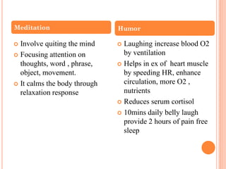  Involve quiting the mind
 Focusing attention on
thoughts, word , phrase,
object, movement.
 It calms the body through
relaxation response
 Laughing increase blood O2
by ventilation
 Helps in ex of heart muscle
by speeding HR, enhance
circulation, more O2 ,
nutrients
 Reduces serum cortisol
 10mins daily belly laugh
provide 2 hours of pain free
sleep
Meditation Humor
 