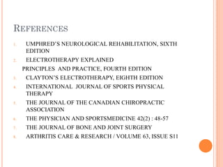 REFERENCES
1. UMPHRED’S NEUROLOGICAL REHABILITATION, SIXTH
EDITION
2. ELECTROTHERAPY EXPLAINED
PRINCIPLES AND PRACTICE, FOURTH EDITION
3. CLAYTON’S ELECTROTHERAPY, EIGHTH EDITION
4. INTERNATIONAL JOURNAL OF SPORTS PHYSICAL
THERAPY
5. THE JOURNAL OF THE CANADIAN CHIROPRACTIC
ASSOCIATION
6. THE PHYSICIAN AND SPORTSMEDICINE 42(2) : 48-57
7. THE JOURNAL OF BONE AND JOINT SURGERY
8. ARTHRITIS CARE & RESEARCH / VOLUME 63, ISSUE S11
 