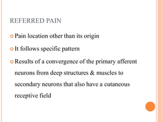 REFERRED PAIN
 Pain location other than its origin
 It follows specific pattern
 Results of a convergence of the primary afferent
neurons from deep structures & muscles to
secondary neurons that also have a cutaneous
receptive field
 