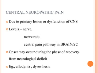 CENTRAL NEUROPATHIC PAIN
 Due to primary lesion or dysfunction of CNS
 Levels – nerve,
nerve root
central pain pathway in BRAIN/SC
 Onset may occur during the phase of recovery
from neurological deficit
 Eg., allodynia , dysesthesia
 