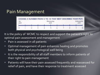 Pain Management



It is the policy of WCMC to respect and support the patient’s right to
optimal pain assessment and management
 Pain is assessed in all patients
 Optimal management of pain enhances healing and promotes
    both physical and psychological well being
 It is the responsibility of all staff members to inform patients of
    their right to pain management
 Patients will have their pain assessed frequently and reassessed for
    relief of pain, and have their response to treatment assessed
 