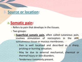 3. Source or location:
a.Somatic pain:
» Refers to pain that develops in the tissues.
» Two groups:
1)Superficial somatic pain, often called cutaneous pain,
involves stimulation of nociceptors in the skin,
suncutneous tissue or mucous membranes.
» Pain is well localized and described as a sharp,
pricking or burning sensation.
» May be due to external mechanical, chemical or
thermal injury or skin disorders.
» Tenderness commonly present.
 