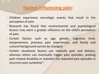 Factors influencing pain:
 Children experience neurologic events that result in the
perception of pain.
 Research has found that environmental and psychological
factors may exert a greater influence on the child’s perception
of pain.
 Certain factors such as age, gender, cognitive level,
temperament, previous pain experiences, and family and
cultural background cannot be changed.
 Certain situational factors can intensify pain and distress,
whereas others can eventually trigger pain episodes, prolong
pain-related disability or maintain the repeated pain episodes in
recurrent pain syndrome”.
 