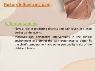Factors influencing pain:
3. Temperament:
 Plays a role in predicting distress and pain levels in a child
during painful events.
 Midwives can personalize interventions in the clinical
environment and during the pain experience to better fit
the child’s temperament and other personality traits of the
child and family.
 