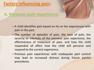 Factors influencing pain:
4. Previous pain experience:
– A child identifies pain based on his or her experiences with
pain in the past.
– The number of episodes of pain, the type of pain, the
severity or intensity of the previous pain experience, the
effectiveness of treatment of pain, and how the child
responded all affect how the child will perceive and
respond to the current experience.
– Previous pain experiences with inadequate pain control
may lead to increased distress during future painful
procedures.
 