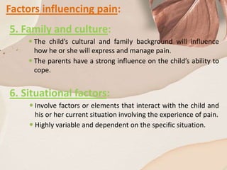 Factors influencing pain:
5. Family and culture:
 The child’s cultural and family background will influence
how he or she will express and manage pain.
 The parents have a strong influence on the child’s ability to
cope.
6. Situational factors:
 Involve factors or elements that interact with the child and
his or her current situation involving the experience of pain.
 Highly variable and dependent on the specific situation.
 