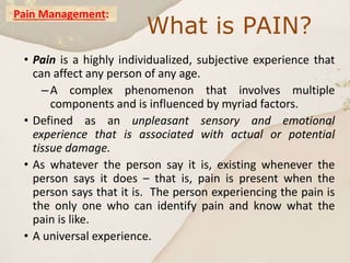 Pain Management:
• Pain is a highly individualized, subjective experience that
can affect any person of any age.
–A complex phenomenon that involves multiple
components and is influenced by myriad factors.
• Defined as an unpleasant sensory and emotional
experience that is associated with actual or potential
tissue damage.
• As whatever the person say it is, existing whenever the
person says it does – that is, pain is present when the
person says that it is. The person experiencing the pain is
the only one who can identify pain and know what the
pain is like.
• A universal experience.
What is PAIN?
 