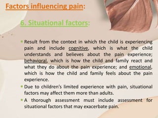 Factors influencing pain:
6. Situational factors:
 Result from the context in which the child is experiencing
pain and include cognitive, which is what the child
understands and believes about the pain experience;
behavioral, which is how the child and family react and
what they do about the pain experience; and emotional,
which is how the child and family feels about the pain
experience.
 Due to children’s limited experience with pain, situational
factors may affect them more than adults.
 A thorough assessment must include assessment for
situational factors that may exacerbate pain.
 
