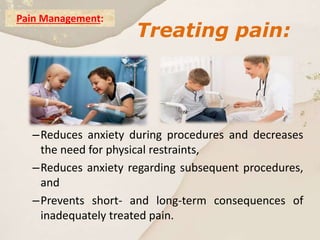 Pain Management:
–Reduces anxiety during procedures and decreases
the need for physical restraints,
–Reduces anxiety regarding subsequent procedures,
and
–Prevents short- and long-term consequences of
inadequately treated pain.
Treating pain:
 
