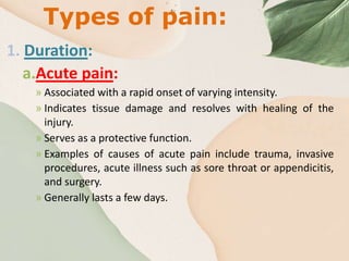 Types of pain:
1. Duration:
a.Acute pain:
» Associated with a rapid onset of varying intensity.
» Indicates tissue damage and resolves with healing of the
injury.
» Serves as a protective function.
» Examples of causes of acute pain include trauma, invasive
procedures, acute illness such as sore throat or appendicitis,
and surgery.
» Generally lasts a few days.
 