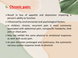 b. Chronic pain:
» Result in loss of appetite and depression impairing a
person’s ability to function
» Influenced by environmental and psychological factors.
» In children, chronic, recurrent pain is most commonly
associated with abdominal pain, nonspecific headache, limb
pain or chest pain.
» May not exhibit the same physical or emotional responses
as seen with acute pain.
» As pain becomes prolonged and continuous, the autonomic
nervous system response tends to diminish.
 