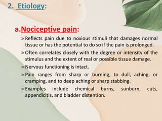 2. Etiology:
a.Nociceptive pain:
» Reflects pain due to noxious stimuli that damages normal
tissue or has the potential to do so if the pain is prolonged.
» Often correlates closely with the degree or intensity of the
stimulus and the extent of real or possible tissue damage.
» Nervous functioning is intact.
» Pain ranges from sharp or burning, to dull, aching, or
cramping, and to deep aching or sharp stabbing.
» Examples include chemical burns, sunburn, cuts,
appendicitis, and bladder distention.
 