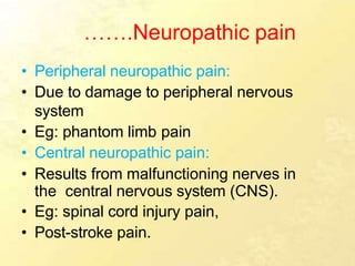 …….Neuropathic pain
• Peripheral neuropathic pain:
• Due to damage to peripheral nervous
system
• Eg: phantom limb pain
• Central neuropathic pain:
• Results from malfunctioning nerves in
the central nervous system (CNS).
• Eg: spinal cord injury pain,
• Post-stroke pain.
 