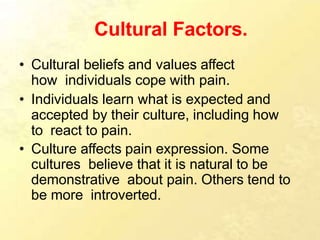 Cultural Factors.
• Cultural beliefs and values affect
how individuals cope with pain.
• Individuals learn what is expected and
accepted by their culture, including how
to react to pain.
• Culture affects pain expression. Some
cultures believe that it is natural to be
demonstrative about pain. Others tend to
be more introverted.
 