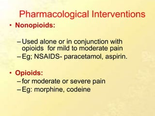 Pharmacological Interventions
• Nonopioids:
–Used alone or in conjunction with
opioids for mild to moderate pain
–Eg; NSAIDS- paracetamol, aspirin.
• Opioids:
–for moderate or severe pain
–Eg: morphine, codeine
 