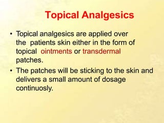 Topical Analgesics
• Topical analgesics are applied over
the patients skin either in the form of
topical ointments or transdermal
patches.
• The patches will be sticking to the skin and
delivers a small amount of dosage
continuosly.
 