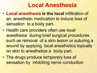 Local Anesthesia
• Local anesthesia is the local infiltration of
an anesthetic medication to induce loss of
sensation to a body part.
• Health care providers often use local
anesthesia during brief surgical procedures
such as removal of a skin lesion or suturing a
wound by applying local anesthetics topically
on skin to anesthetize a body part.
• The drugs produce temporary loss of
sensation by inhibiting nerve conduction
 