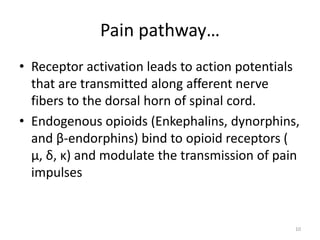 Pain pathway…
• Receptor activation leads to action potentials
that are transmitted along afferent nerve
fibers to the dorsal horn of spinal cord.
• Endogenous opioids (Enkephalins, dynorphins,
and β-endorphins) bind to opioid receptors (
μ, δ, κ) and modulate the transmission of pain
impulses
10
 