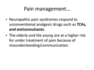 Pain management…
• Neuropathic pain syndromes respond to
unconventional analgesic drugs such as TCAs,
and anticonvulsants.
• The elderly and the young are at a higher risk
for under treatment of pain because of
misunderstanding/communication.
25
 