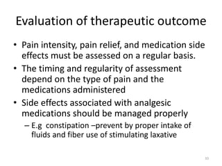 Evaluation of therapeutic outcome
• Pain intensity, pain relief, and medication side
effects must be assessed on a regular basis.
• The timing and regularity of assessment
depend on the type of pain and the
medications administered
• Side effects associated with analgesic
medications should be managed properly
– E.g constipation –prevent by proper intake of
fluids and fiber use of stimulating laxative
33
 