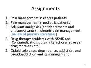 Assignments
1. Pain management in cancer patients
2. Pain management in pediatric patients
3. Adjuvant analgesics (antidepressants and
anticonvulsants) in chronic pain management
[review of primary literatures]
4. Drug therapy problems with NSAID use
(Contraindications, drug interactions, adverse
drug reactions etc.)
5. Opioid tolerance, dependence, addiction, and
pseudoaddiction and its management
35
 