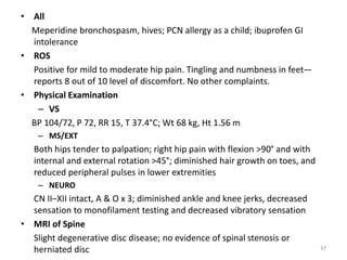 • All
Meperidine bronchospasm, hives; PCN allergy as a child; ibuprofen GI
intolerance
• ROS
Positive for mild to moderate hip pain. Tingling and numbness in feet—
reports 8 out of 10 level of discomfort. No other complaints.
• Physical Examination
– VS
BP 104/72, P 72, RR 15, T 37.4°C; Wt 68 kg, Ht 1.56 m
– MS/EXT
Both hips tender to palpation; right hip pain with flexion >90° and with
internal and external rotation >45°; diminished hair growth on toes, and
reduced peripheral pulses in lower extremities
– NEURO
CN II–XII intact, A & O x 3; diminished ankle and knee jerks, decreased
sensation to monofilament testing and decreased vibratory sensation
• MRI of Spine
Slight degenerative disc disease; no evidence of spinal stenosis or
herniated disc 37
 