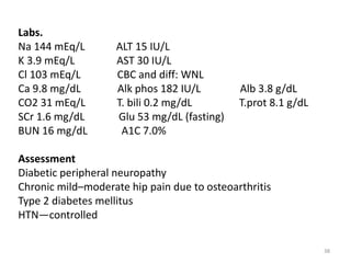 38
Labs.
Na 144 mEq/L ALT 15 IU/L
K 3.9 mEq/L AST 30 IU/L
Cl 103 mEq/L CBC and diff: WNL
Ca 9.8 mg/dL Alk phos 182 IU/L Alb 3.8 g/dL
CO2 31 mEq/L T. bili 0.2 mg/dL T.prot 8.1 g/dL
SCr 1.6 mg/dL Glu 53 mg/dL (fasting)
BUN 16 mg/dL A1C 7.0%
Assessment
Diabetic peripheral neuropathy
Chronic mild–moderate hip pain due to osteoarthritis
Type 2 diabetes mellitus
HTN—controlled
 