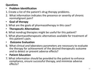 Questions
• Problem Identification
1. Create a list of the patient’s drug therapy problems.
2. What information indicates the presence or severity of chronic
nonmalignant pain?
• Goal of therapy
3. What are the goals of pharmacotherapy in this case?
• Therapeutic Alternatives
4. What nondrug therapies might be useful for this patient?
5. What pharmacotherapeutic alternatives available for treatment of
this patient’s pain.
• Outcome Evaluation
6. What clinical and laboratory parameters are necessary to evaluate
the therapy for achievement of the desired therapeutic outcome
and to detect or prevent adverse effects?
• Patient Education
7. What information should be provided to the patient to enhance
compliance, ensure successful therapy, and minimize adverse
effects?
39
 