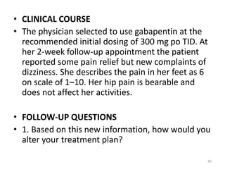 • CLINICAL COURSE
• The physician selected to use gabapentin at the
recommended initial dosing of 300 mg po TID. At
her 2-week follow-up appointment the patient
reported some pain relief but new complaints of
dizziness. She describes the pain in her feet as 6
on scale of 1–10. Her hip pain is bearable and
does not affect her activities.
• FOLLOW-UP QUESTIONS
• 1. Based on this new information, how would you
alter your treatment plan?
40
 