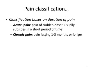 Pain classification…
• Classification bases on duration of pain
– Acute pain: pain of sudden onset, usually
subsides in a short period of time
– Chronic pain: pain lasting 1-3 months or longer
5
 